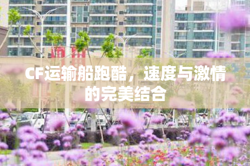 CF运输船跑酷，速度与激情的完美结合