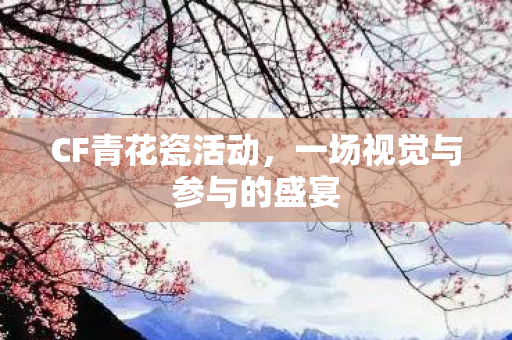 CF青花瓷活动,一场视觉与参与的盛宴 CF青花瓷活动,一场视觉与参与的盛宴