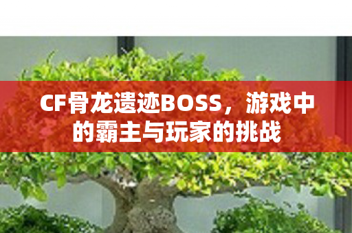 CF骨龙遗迹BOSS，游戏中的霸主与玩家的挑战