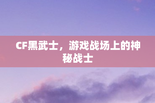 CF黑武士，游戏战场上的神秘战士