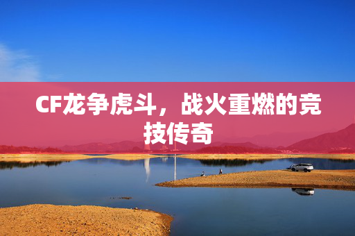 CF龙争虎斗,战火重燃的竞技传奇 CF龙争虎斗,战火重燃的竞技传奇
