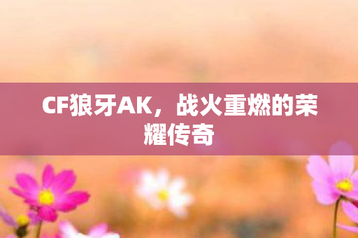 CF狼牙AK,战火重燃的荣耀传奇 CF狼牙AK,战火重燃的荣耀传奇