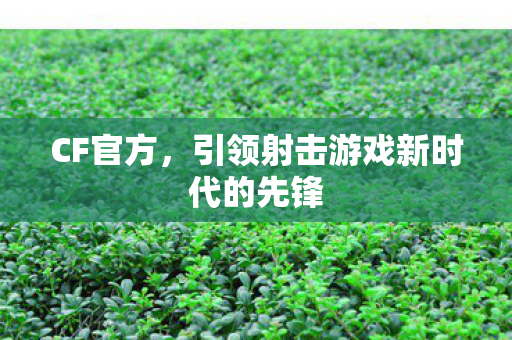 CF官方,引领射击游戏新时代的先锋 CF官方,引领射击游戏新时代的先锋