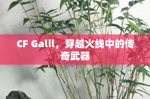 CF Galil,穿越火线中的传奇武器 CF Galil,穿越火线中的传奇武器