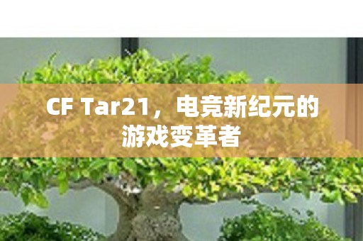 CF Tar21,电竞新纪元的游戏变革者 CF Tar21,电竞新纪元的游戏变革者