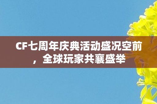 CF七周年庆典活动盛况空前,全球玩家共襄盛举 CF七周年庆典活动盛况空前,全球玩家共襄盛举