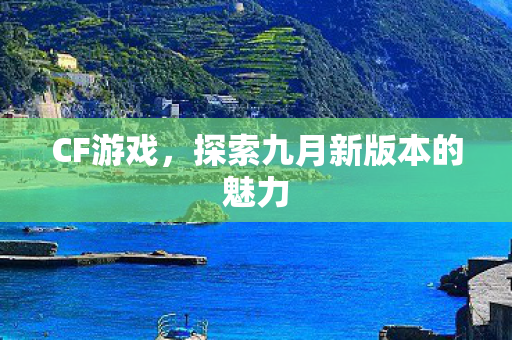 CF游戏,探索九月新版本的魅力 CF游戏,探索九月新版本的魅力