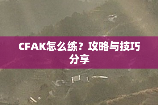 CFAK怎么练?攻略与技巧分享 CFAK怎么练?攻略与技巧分享