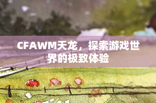 CFAWM天龙,探索游戏世界的极致体验 CFAWM天龙,探索游戏世界的极致体验
