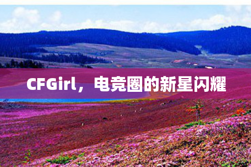 CFGirl,电竞圈的新星闪耀 CFGirl,电竞圈的新星闪耀