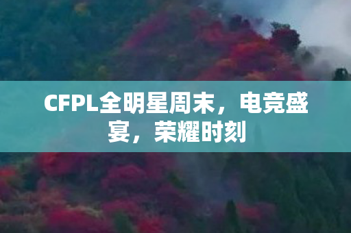 CFPL全明星周末,电竞盛宴,荣耀时刻 CFPL全明星周末,电竞盛宴,荣耀时刻