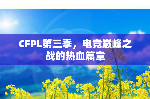 CFPL第三季,电竞巅峰之战的热血篇章 CFPL第三季,电竞巅峰之战的热血篇章