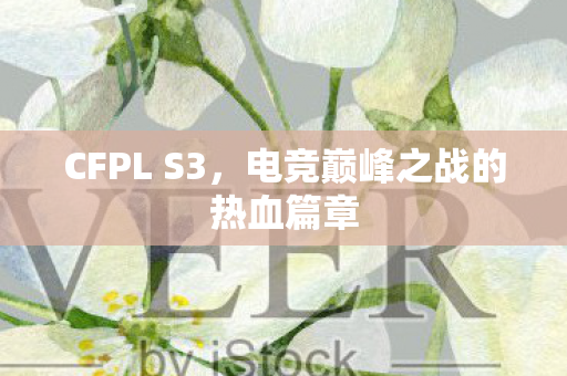 CFPL S3,电竞巅峰之战的热血篇章 CFPL S3,电竞巅峰之战的热血篇章
