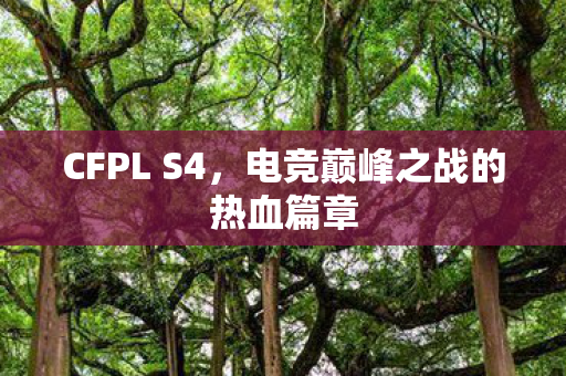 CFPL S4,电竞巅峰之战的热血篇章 CFPL S4,电竞巅峰之战的热血篇章
