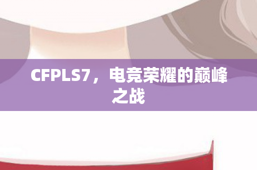 CFPLS7,电竞荣耀的巅峰之战 CFPLS7,电竞荣耀的巅峰之战