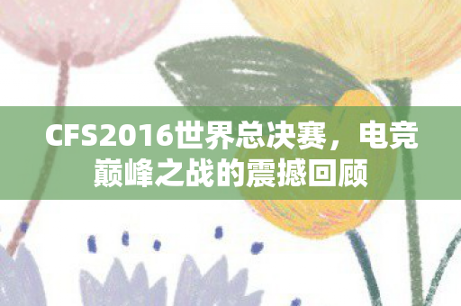 CFS2016世界总决赛,电竞巅峰之战的震撼回顾 CFS2016世界总决赛,电竞巅峰之战的震撼回顾