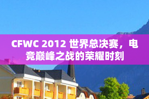 CFWC 2012 世界总决赛,电竞巅峰之战的荣耀时刻 CFWC 2012 世界总决赛,电竞巅峰之战的荣耀时刻