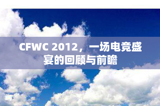 CFWC 2012,一场电竞盛宴的回顾与前瞻 CFWC 2012,一场电竞盛宴的回顾与前瞻