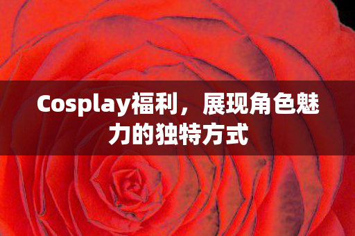 Cosplay福利，展现角色魅力的独特方式