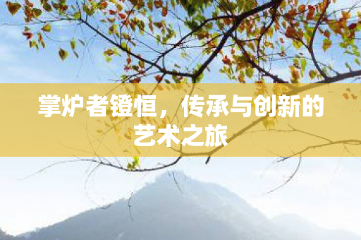 掌炉者镫恒,传承与创新的艺术之旅 掌炉者镫恒,传承与创新的艺术之旅