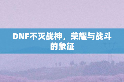 DNF不灭战神，荣耀与战斗的象征
