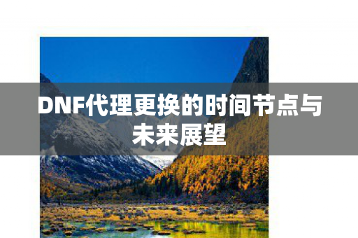 DNF代理更换的时间节点与未来展望 DNF代理更换的时间节点与未来展望