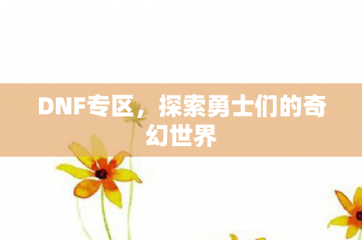 DNF专区,探索勇士们的奇幻世界 DNF专区,探索勇士们的奇幻世界
