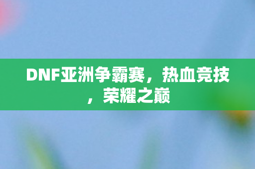 DNF亚洲争霸赛,热血竞技,荣耀之巅 DNF亚洲争霸赛,热血竞技,荣耀之巅