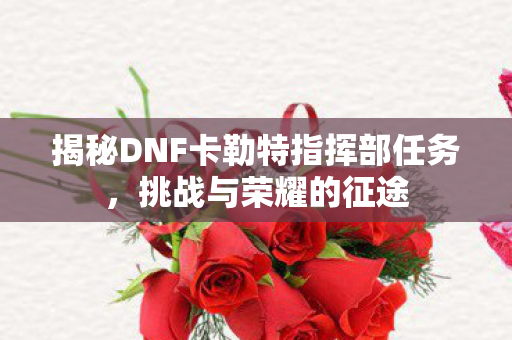 揭秘DNF卡勒特指挥部任务,挑战与荣耀的征途 揭秘DNF卡勒特指挥部任务,挑战与荣耀的征途