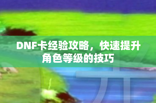DNF卡经验攻略，快速提升角色等级的技巧