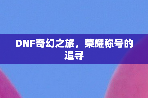 DNF奇幻之旅,荣耀称号的追寻 DNF奇幻之旅,荣耀称号的追寻