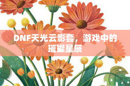 DNF天光云影套,游戏中的璀璨星辰 DNF天光云影套,游戏中的璀璨星辰
