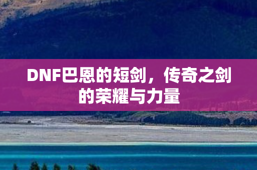 DNF巴恩的短剑,传奇之剑的荣耀与力量 DNF巴恩的短剑,传奇之剑的荣耀与力量