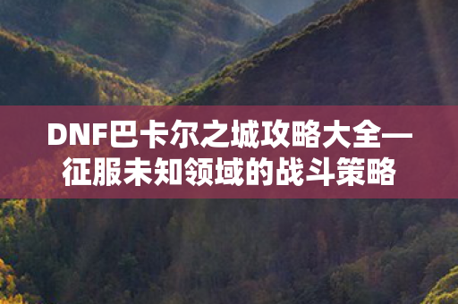 DNF巴卡尔之城攻略大全—征服未知领域的战斗策略 DNF巴卡尔之城攻略大全—征服未知领域的战斗策略