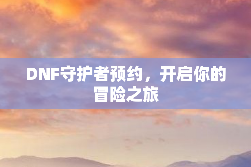 DNF守护者预约,开启你的冒险之旅 DNF守护者预约,开启你的冒险之旅