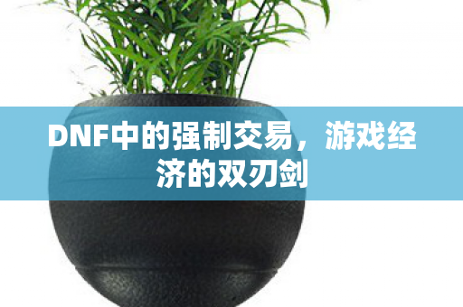 DNF中的强制交易,游戏经济的双刃剑 DNF中的强制交易,游戏经济的双刃剑