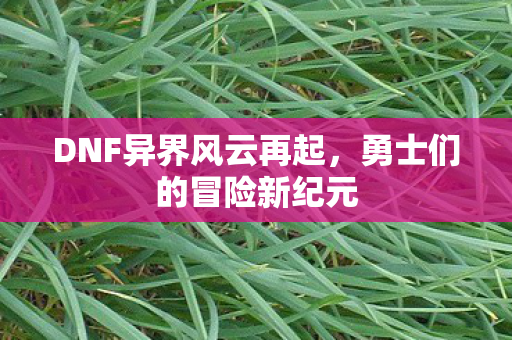 DNF异界风云再起,勇士们的冒险新纪元 DNF异界风云再起,勇士们的冒险新纪元