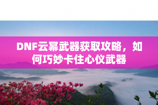 DNF云幂武器获取攻略，如何巧妙卡住心仪武器