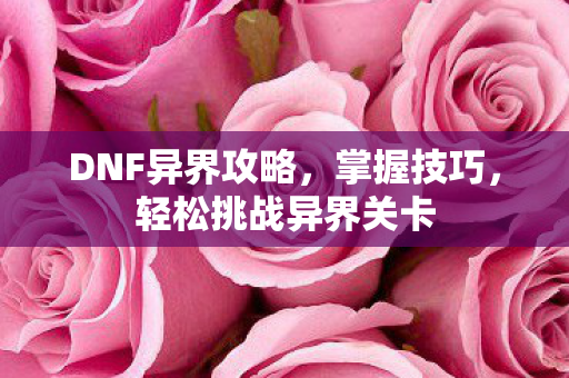 DNF异界攻略,掌握技巧,轻松挑战异界关卡 DNF异界攻略,掌握技巧,轻松挑战异界关卡