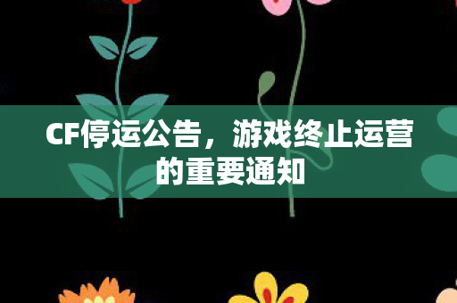 CF停运公告,游戏终止运营的重要通知 CF停运公告,游戏终止运营的重要通知