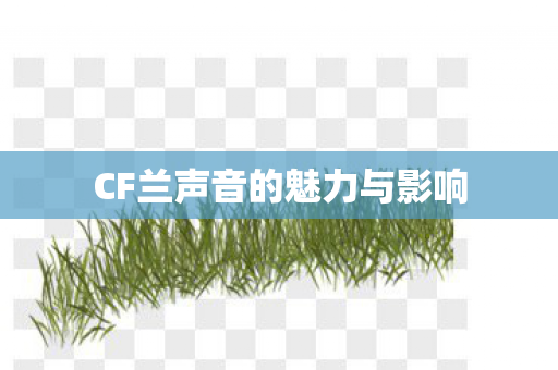 CF兰声音的魅力与影响 CF兰声音的魅力与影响