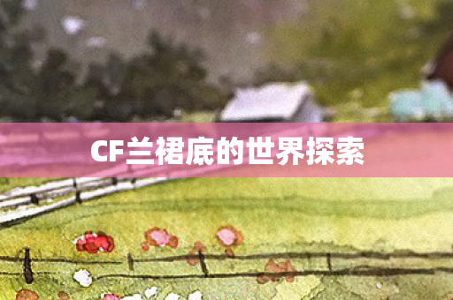 CF兰裙底的世界探索 CF兰裙底的世界探索