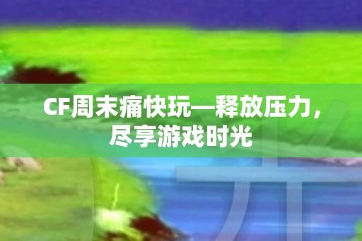 CF周末痛快玩—释放压力，尽享游戏时光