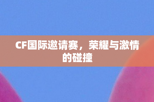 CF国际邀请赛，荣耀与激情的碰撞