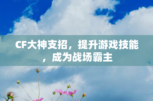 CF大神支招,提升游戏技能,成为战场霸主 CF大神支招,提升游戏技能,成为战场霸主