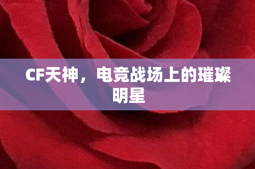 CF天神，电竞战场上的璀璨明星