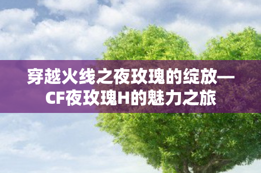 穿越火线之夜玫瑰的绽放—CF夜玫瑰H的魅力之旅 穿越火线之夜玫瑰的绽放—CF夜玫瑰H的魅力之旅