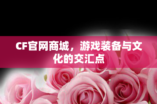 CF官网商城,游戏装备与文化的交汇点 CF官网商城,游戏装备与文化的交汇点