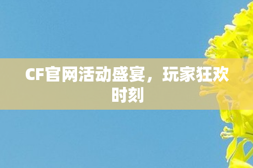 CF官网活动盛宴,玩家狂欢时刻 CF官网活动盛宴,玩家狂欢时刻