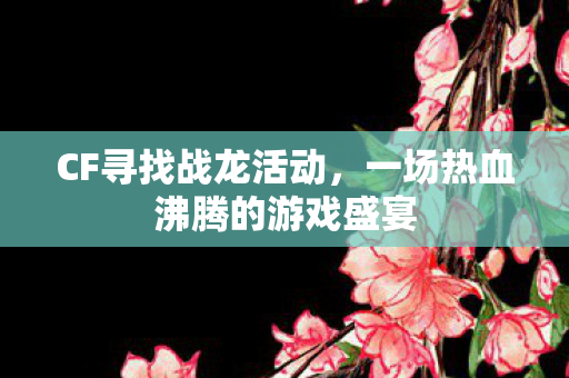CF寻找战龙活动，一场热血沸腾的游戏盛宴